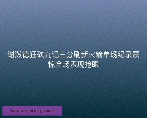 谢泼德狂砍九记三分刷新火箭单场纪录震惊全场表现抢眼