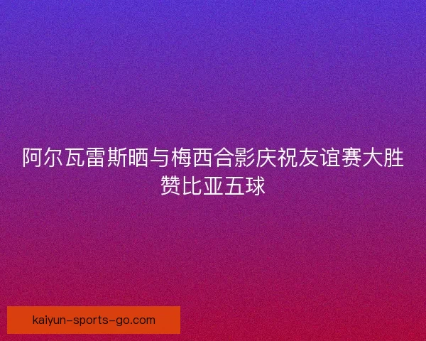 阿尔瓦雷斯晒与梅西合影庆祝友谊赛大胜赞比亚五球