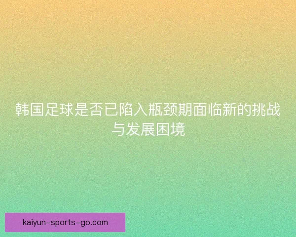 韩国足球是否已陷入瓶颈期面临新的挑战与发展困境