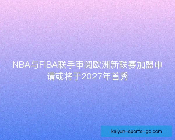 NBA与FIBA联手审阅欧洲新联赛加盟申请或将于2027年首秀