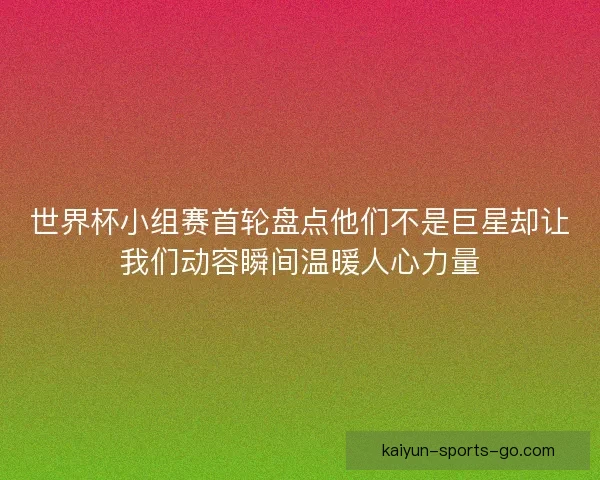 世界杯小组赛首轮盘点他们不是巨星却让我们动容瞬间温暖人心力量 世界杯小组赛首轮盘点他们不是巨星却让我们动容瞬间温暖人心力量